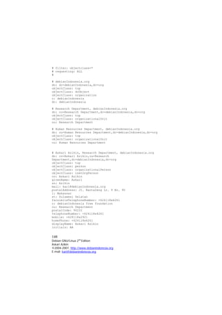 # filter: objectclass=* 
# requesting: ALL 
# 
# debianIndonesia.org 
dn: dc=debianIndonesia,dc=org 
objectClass: top 
objectClass: dcObject 
objectClass: organization 
o: debianIndonesia 
dc: debianIndonesia 
# Research Department, debianIndonesia.org 
dn: ou=Research Department,dc=debianIndonesia,dc=org 
objectClass: top 
objectClass: organizationalUnit 
ou: Research Department 
# Human Resources Department, debianIndonesia.org 
dn: ou=Human Resources Department,dc=debianIndonesia,dc=org 
objectClass: top 
objectClass: organizationalUnit 
ou: Human Resources Department 
# Askari Azikin, Research Department, debianIndonesia.org 
dn: cn=Askari Azikin,ou=Research Department,dc=debianIndonesia,dc=org 
objectClass: top 
objectClass: person 
objectClass: organizationalPerson 
objectClass: inetOrgPerson 
cn: Askari Azikin 
givenName: Askari 
sn: Azikin 
mail: kari@debianIndonesia.org 
postalAddress: Jl. Banta2eng Lr. 9 No. 90 
l: Makassar 
st: Sulawesi Selatan 
facsimileTelephoneNumber: +624118x4261 
o: debianIndonesia free foundation 
ou: Research Department 
postalCode: 90222 
telephoneNumber: +624118x4261 
mobile: +628118x2921 
homePhone: +624118x4261 
displayName: Askari Azikin 
initials: AA 
148 
Debian GNU/Linux 2nd Edition 
Askari Azikin 
©2004-2007, http://www.debianindonesia.org 
E-mail: kari@debianindonesia.org 
 