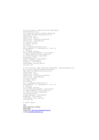 # Asriani Azikin, Human Resources Department, debianIndonesia.org 
dn: cn=Asriani Azikin,ou=Human Resources Department,dc=debianIndonesia,dc=org 
objectClass: top 
objectClass: person 
objectClass: organizationalPerson 
objectClass: inetOrgPerson 
cn: Asriani Azikin 
givenName: Asriani 
sn: Azikin 
mail: aci@debianIndonesia.org 
postalAddress: Jl. Banta2eng Lr. 9 No. 90 
l: Makassar 
st: Sulawesi Selatan 
facsimileTelephoneNumber: +624118x4261 
o: debianIndonesia free foundation 
ou: Human Resources Department 
postalCode: 90222 
telephoneNumber: +624118x4261 
mobile: +62813559x8393 
homePhone: +624118x4261 
displayName: Asriani Azikin 
initials: AA 
# Nurul Fauziah, Human Resources Department, debianIndonesia.org 
dn: cn=Nurul Fauziah,ou=Human Resources Department,dc=debianIndonesia,dc=org 
objectClass: top 
objectClass: person 
objectClass: organizationalPerson 
objectClass: inetOrgPerson 
cn: Nurul Fauziah 
givenName: Nurul 
sn: Fauziah 
mail: nunu@debianIndonesia.org 
postalAddress: Jl. Banta2eng Lr. 9 No. 90 
l: Makassar 
st: Sulawesi Selatan 
facsimileTelephoneNumber: +624118x4261 
o: debianIndonesia free foundation 
ou: Human Resources Department 
postalCode: 90222 
telephoneNumber: +624118x4261 
homePhone: +624118x4261 
displayName: Nurul Fauziah 
initials: NF 
# search result 
150 
Debian GNU/Linux 2nd Edition 
Askari Azikin 
©2004-2007, http://www.debianindonesia.org 
E-mail: kari@debianindonesia.org 
 