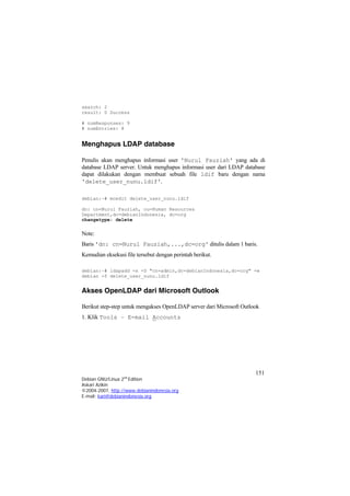 search: 2 
result: 0 Success 
# numResponses: 9 
# numEntries: 8 
Menghapus LDAP database 
Penulis akan menghapus informasi user 'Nurul Fauziah' yang ada di database LDAP server. Untuk menghapus informasi user dari LDAP database dapat dilakukan dengan membuat sebuah file ldif baru dengan nama 'delete_user_nunu.ldif'. 
debian:~# mcedit delete_user_nunu.ldif 
dn: cn=Nurul Fauziah, ou=Human Resources nIndonesia, dc=org 
Department,dc=debiachangetype: delete 
Note: 
Baris 'dn: cn=Nurul Fauziah,...,dc=org' ditulis dalam 1 baris. 
Kemudian eksekusi file tersebut dengan perintah berikut. 
debian:~# ldapadd -x -D "cn=admin,dc=debianIndonesia,dc=org" -w debian -f delete_user_nunu.ldif 
Akses OpenLDAP dari Microsoft Outlook 
Berikut step-step untuk mengakses OpenLDAP server dari Microsoft Outlook 
1. Klik Tools – E-mail Accounts 
151 
Debian GNU/Linux 2nd Edition 
Askari Azikin 
©2004-2007, http://www.debianindonesia.org 
E-mail: kari@debianindonesia.org 
 