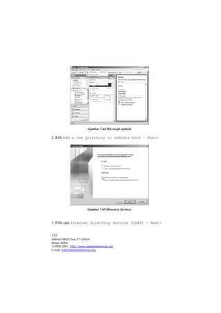 Gambar 7.44 Microsoft outlook 
2. Klik Add a new directory or address book – Next> 
Gambar 7.45 Directory Services 
3. Pilih opsi Internet Directory Service (LDAP) – Next> 
152 
Debian GNU/Linux 2nd Edition 
Askari Azikin 
©2004-2007, http://www.debianindonesia.org 
E-mail: kari@debianindonesia.org 
 