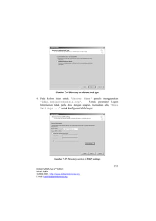 Gambar 7.46 Directory or address book type 
4. Pada kolom isian untuk 'Server Name' penulis menggunakan 'ldap.debianIndonesia.org'. Untuk paramater Logon Information tidak perlu diisi dengan apapun. Kemudian klik 'More Settings ...' untuk konfigurasi lebih lanjut. 
Gambar 7.47 Directory service (LDAP) settings 153 
Debian GNU/Linux 2nd Edition 
Askari Azikin 
©2004-2007, http://www.debianindonesia.org 
E-mail: kari@debianindonesia.org 
 