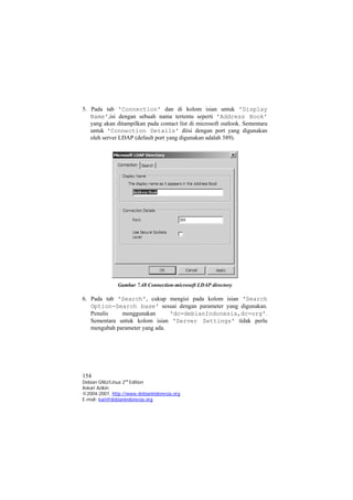 5. Pada tab 'Connection' dan di kolom isian untuk 'Display Name',isi dengan sebuah nama tertentu seperti 'Address Book' yang akan ditampilkan pada contact list di microsoft outlook. Sementara untuk 'Connection Details' diisi dengan port yang digunakan oleh server LDAP (default port yang digunakan adalah 389). 
Gambar 7.48 Connection-microsoft LDAP directory 
6. Pada tab 'Search', cukup mengisi pada kolom isian 'Search Option-Search base' sesuai dengan parameter yang digunakan. Penulis menggunakan 'dc=debianIndonesia,dc=org'. Sementara untuk kolom isian 'Server Settings' tidak perlu mengubah parameter yang ada. 154 
Debian GNU/Linux 2nd Edition 
Askari Azikin 
©2004-2007, http://www.debianindonesia.org 
E-mail: kari@debianindonesia.org 
 