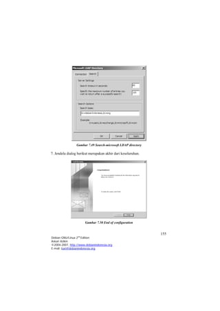 Gambar 7.49 Search-microsoft LDAP directory 
7. Jendela dialog berikut merupakan akhir dari keseluruhan. 
Gambar 7.50 End of configuration 155 
Debian GNU/Linux 2nd Edition 
Askari Azikin 
©2004-2007, http://www.debianindonesia.org 
E-mail: kari@debianindonesia.org 
 
