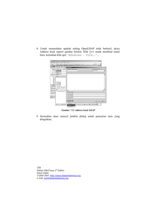 8. Untuk memastikan apakah setting OpenLDAP telah berhasil, akses Address book seperti gambar berikut. Klik New untuk membuat email baru, kemudian klik opsi 'Advanced – Find..'. 
Gambar 7.51 Address book LDAP 
9. Kemudian akan muncul jendela dialog untuk pencarian item yang diinginkan. 
156 
Debian GNU/Linux 2nd Edition 
Askari Azikin 
©2004-2007, http://www.debianindonesia.org 
E-mail: kari@debianindonesia.org 
 