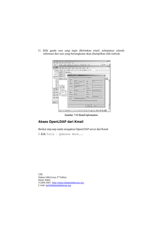 11. Klik ganda user yang ingin dikirimkan email, selanjutnya seluruh informasi dari user yang bersangkutan akan ditampilkan oleh outlook. 
Gambar 7.54 Detail information 
Akses OpenLDAP dari Kmail 
Berikut step-step untuk mengakses OpenLDAP server dari Kmail 
1. Klik Tools – Address Book... 
158 
Debian GNU/Linux 2nd Edition 
Askari Azikin 
©2004-2007, http://www.debianindonesia.org 
E-mail: kari@debianindonesia.org 
 