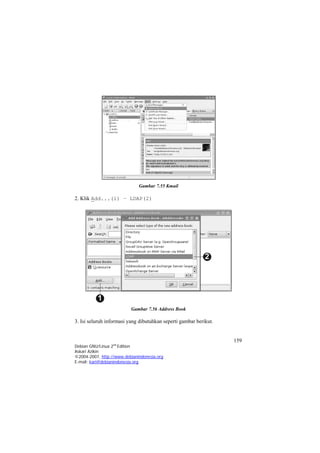 Gambar 7.55 Kmail 
2. Klik Add...(1) – LDAP(2) 
Gambar 7.56 Address Book 
3. Isi seluruh informasi yang dibutuhkan seperti gambar berikut. 
159 
Debian GNU/Linux 2nd Edition 
Askari Azikin 
©2004-2007, http://www.debianindonesia.org 
E-mail: kari@debianindonesia.org 
 