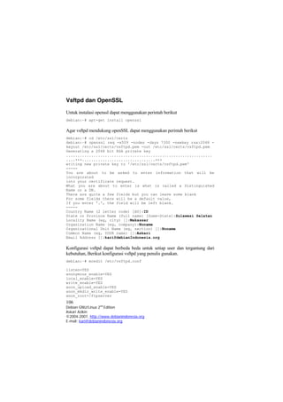 Vsftpd dan OpenSSL 
Untuk instalasi openssl dapat menggunakan perintah berikut 
debian:~# apt-get install openssl 
Agar vsftpd mendukung openSSL dapat menggunakan perintah berikut 
debian:~# cd /etc/ssl/certs 
debian:~# openssl req -x509 -nodes -days 7300 -newkey rsa:2048 - keyout /etc/ssl/certs/vsftpd.pem -out /etc/ssl/certs/vsftpd.pem 
Generating a 2048 bit RSA private key 
................................................................ ....+++................................+++ 
writing new private key to '/etc/ssl/certs/vsftpd.pem' 
----- 
You are about to be asked to enter information that will be incorporated 
into your certificate request. 
What you are about to enter is what is called a Distinguished Name or a DN. 
There are quite a few fields but you can leave some blank 
For some fields there will be a default value, 
If you enter '.', the field will be left blank. 
----- 
Country Name (2 letter code) [AU]:ID 
State or Province Name (full name) [Some-State]:Sulawesi Selatan 
Locality Name (eg, city) []:Makassar 
Organization Name (eg, company):Noname 
Organizational Unit Name (eg, section) []:Noname 
Common Name (eg, YOUR name) []:Askari 
Email Address []:kari@debianIndonesia.org 
Konfigurasi vsftpd dapat berbeda beda untuk setiap user dan tergantung dari kebutuhan, Berikut konfigurasi vsftpd yang penulis gunakan. 
debian:~# mcedit /etc/vsftpd.conf 
listen=YES 
anonymous_enable=YES 
local_enable=YES 
write_enable=YES 
anon_upload_enable=YES 
anon_mkdir_write_enable=YES 
106 
Debian GNU/Linux 2nd Edition 
Askari Azikin 
©2004-2007, http://www.debianindonesia.org 
anon_root=/ftpserver 
E-mail: kari@debianindonesia.org 
 