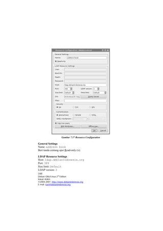 Gambar 7.57 Resource Configuration 
General Settings 
Name: address book 
Beri tanda centang opsi Read-only (x). 
LDAP Resource Settings 
Host: ldap.debianIndonesia.org 
Port: 389 
Size limit: Default 
160 
Debian GNU/Linux 2nd Edition 
Askari Azikin 
©2004-2007, http://www.debianindonesia.org 
LDAP version: 3 
E-mail: kari@debianindonesia.org 
 