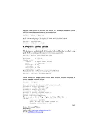 ftp yang telah dijelaskan pada sub bab di atas. Jika anda ingin membuat sebuah direktori baru dapat menggunakan perintah berikut. 
debian:~# mkdir /ftpserver 
Buat sebuah user yang akan digunakan untuk akses ke samba server. 
debian:~# useradd kari 
debian:~# smbpasswd –a kari 
Konfigurasi Samba Server 
File konfigurasi samba terletak di /etc/samba/smb.conf. Berikut baris-baris yang perlu diedit sesuai dengan konfigurasi sistem yang anda miliki. 
debian:~# mcedit /etc/samba/smb.conf 
workgroup = iardlab 
[Samba Server] 
comment = Debian Samba Server 
path = /ftpserver 
browseable = yes 
writeable = yes 
valid users = kari 
admin users = root 
Kemudian restart samba server dengan perintah berikut. 
debian:~# /etc/init.d/samba restart 
Untuk memeriksa apakah samba server telah berjalan dengan sempurna di sistem, gunakan perintah berikut. 
debian:~# testparm 
Load smb config files from /etc/samba/smb.conf 
Processing section "[homes]" 
Processing section "[printers]" 
Processing section "[print$]" 
Processing section "[cdrom]" 
Processing section "[Samba Server]" 
Loaded services file OK. 
Server role: ROLE_STANDALONE Press enter to see a dump of your service definitions 
[global] 
workgroup = IARDLAB 
server string = %h server (Samba %v) 
163 
Debian GNU/Linux 2nd Edition 
Askari Azikin 
©2004-2007, http://www.debianindonesia.org 
obey pam restrictions = Yes 
E-mail: kari@debianindonesia.org 
 