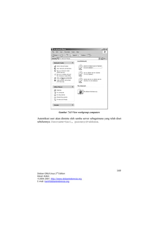 Gambar 7.63 View workgroup computers 
Autentikasi user akan diminta oleh samba server sebagaimana yang telah diset sebelumnya. Username=kari, password=abbxxx. 
169 
Debian GNU/Linux 2nd Edition 
Askari Azikin 
©2004-2007, http://www.debianindonesia.org 
E-mail: kari@debianindonesia.org 
 