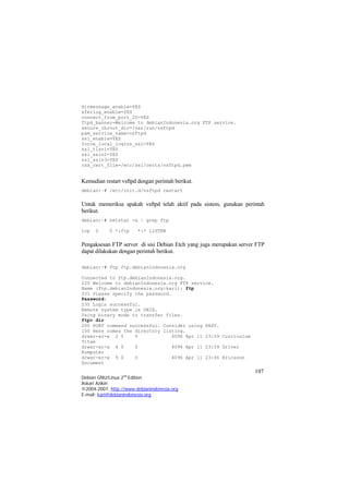 dirmessage_enable=YES 
xferlog_enable=YES 
connect_from_port_20=YES 
ftpd_banner=Welcome to debianIndonesia.org FTP service. 
secure_chroot_dir=/var/run/vsftpd 
pam_service_name=vsftpd 
ssl_enable=YES 
force_local_logins_ssl=YES 
ssl_tlsv1=YES 
ssl_sslv2=YES 
ssl_sslv3=YES 
rsa_cert_file=/etc/ssl/certs/vsftpd.pem 
Kemudian restart vsftpd dengan perintah berikut. 
debian:~# /etc/init.d/vsftpd restart 
Untuk memeriksa apakah vsftpd telah aktif pada sistem, gunakan perintah berikut. 
debian:~# netstat -a | grep ftp 
tcp 0 0 *:ftp *:* LISTEN 
Pengaksesan FTP server di sisi Debian Etch yang juga merupakan server FTP dapat dilakukan dengan perintah berikut. 
debian:~# ftp ftp.debianIndonesia.org 
Connected to ftp.debianIndonesia.org. 
220 Welcome to debianIndonesia.org FTP service. 
Name (ftp.debianIndonesia.org:kari): ftp 
331 Please specify the password. 
Password: 
230 Login successful. 
Remote system type is UNIX. 
Using binary mode to transfer files. 
ftp> dir 
200 PORT command successful. Consider using PASV. 
150 Here comes the directory listing. 
drwxr-xr-x 2 0 0 4096 Apr 11 23:59 Curriculum Vitae 
drwxr-xr-x 4 0 0 4096 Apr 11 23:59 Driver Komputer 
107 
Debian GNU/Linux 2nd Edition 
Askari Azikin 
©2004-2007, http://www.debianindonesia.org 
drwxr-xr-x 9 0 0 4096 Apr 11 23:46 Ericsson Document 
E-mail: kari@debianindonesia.org 
 