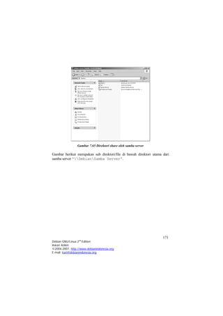 Gambar 7.65 Direktori share oleh samba server 
Gambar berikut merupakan sub direktori/file di bawah direktori utama dari samba server 'DebianSamba Server'. 
171 
Debian GNU/Linux 2nd Edition 
Askari Azikin 
©2004-2007, http://www.debianindonesia.org 
E-mail: kari@debianindonesia.org 
 