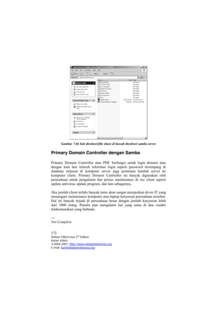 Gambar 7.66 Sub direktori/file share di bawah direktori samba server 
Primary Domain Controller dengan Samba 
Primary Domain Controller atau PDC berfungsi untuk login domain atau dengan kata lain seluruh informasi login seperti password tersimpang di database terpusat di komputer server juga pemetaan hardisk server ke komputer client. Primary Domain Controller ini banyak digunakan oleh perusahaan untuk pengaturan dan proses maintenance di sisi client seperti update antivirus, update program, dan lain sebagainya. 
Jika jumlah client terlalu banyak tentu akan sangat merepotkan divisi IT yang menangani maintenance komputer atau laptop karyawan perusahaan tersebut. Hal ini banyak terjadi di perusahaan besar dengan jumlah karyawan lebih dari 1000 orang. Penulis pun mengalami hal yang sama di dua vendor telekomunikasi yang berbeda. 
--- 
Not Complete 
172 
Debian GNU/Linux 2nd Edition 
Askari Azikin 
©2004-2007, http://www.debianindonesia.org 
E-mail: kari@debianindonesia.org 
