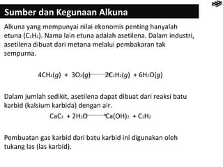 Sumber dan Kegunaan Alkuna 
Alkuna yang mempunyai nilai ekonomis penting hanyalah 
etuna (C2H2). Nama lain etuna adalah asetilena. Dalam industri, 
asetilena dibuat dari metana melalui pembakaran tak 
sempurna. 
4CH4(g) + 3O2(g) 2C2H2(g) + 6H2O(g) 
Dalam jumlah sedikit, asetilena dapat dibuat dari reaksi batu 
karbid (kalsium karbida) dengan air. 
CaC2 + 2H2O Ca(OH)2 + C2H2 
Pembuatan gas karbid dari batu karbid ini digunakan oleh 
tukang las (las karbid). 
 