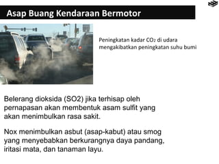 Asap Buang Kendaraan Bermotor 
Peningkatan kadar CO2 di udara 
mengakibatkan peningkatan suhu bumi 
Belerang dioksida (SO2) jika terhisap oleh 
pernapasan akan membentuk asam sulfit yang 
akan menimbulkan rasa sakit. 
Nox menimbulkan asbut (asap-kabut) atau smog 
yang menyebabkan berkurangnya daya pandang, 
iritasi mata, dan tanaman layu. 
 