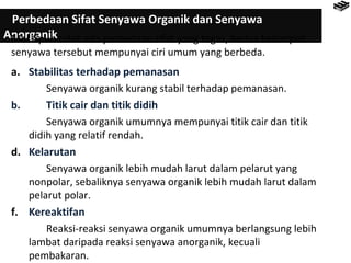 Perbedaan Sifat Senyawa Organik dan Senyawa 
AnMoersgkaipnuink tidak ada perbedaan sifat yang tegas, kedua kelompok 
senyawa tersebut mempunyai ciri umum yang berbeda. 
a. Stabilitas terhadap pemanasan 
Senyawa organik kurang stabil terhadap pemanasan. 
b. Titik cair dan titik didih 
Senyawa organik umumnya mempunyai titik cair dan titik 
didih yang relatif rendah. 
d. Kelarutan 
Senyawa organik lebih mudah larut dalam pelarut yang 
nonpolar, sebaliknya senyawa organik lebih mudah larut dalam 
pelarut polar. 
f. Kereaktifan 
Reaksi-reaksi senyawa organik umumnya berlangsung lebih 
lambat daripada reaksi senyawa anorganik, kecuali 
pembakaran. 
 