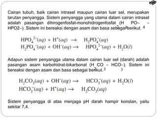 Cairan tubuh, baik cairan intrasel maupun cairan luar sel, merupakan 
larutan penyangga. Sistem penyangga yang utama dalam cairan intrasel 
adalah pasangan dihirogenfosfat-monohidrogenfosfat (H PO- - 
HPO2-). Sistem ini bereaksi dengan asam dan basa sebagai 2 4 berikut. 
4 
Adapun sistem penyangga utama dalam cairan luar sel (darah) adalah 
pasangan asam karbohidrat-bikarbonat (H CO - HCO-). Sistem ini 
bereaksi dengan asam dan basa sebagai berikut. 
2 3 3 
Sistem penyangga di atas menjaga pH darah hampir konstan, yaitu 
sekitar 7,4. 
