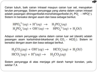 Cairan tubuh, baik cairan intrasel maupun cairan luar sel, merupakan
larutan penyangga. Sistem penyangga yang utama dalam cairan intrasel
adalah pasangan dihirogenfosfat-monohidrogenfosfat (H PO  HPO2).
Sistem ini bereaksi dengan asam dan basa sebagai berikut.
Adapun sistem penyangga utama dalam cairan luar sel (darah) adalah
pasangan asam karbohidrat-bikarbonat (H CO  HCO). Sistem ini
bereaksi dengan asam dan basa sebagai berikut.
Sistem penyangga di atas menjaga pH darah hampir konstan, yaitu
sekitar 7,4.
2 4 4
2 3 3
 