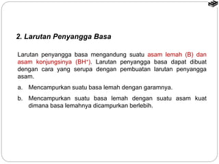 2. Larutan Penyangga Basa
Larutan penyangga basa mengandung suatu asam lemah (B) dan
asam konjungsinya (BH+). Larutan penyangga basa dapat dibuat
dengan cara yang serupa dengan pembuatan larutan penyangga
asam.
a. Mencampurkan suatu basa lemah dengan garamnya.
b. Mencampurkan suatu basa lemah dengan suatu asam kuat
dimana basa lemahnya dicampurkan berlebih.
 