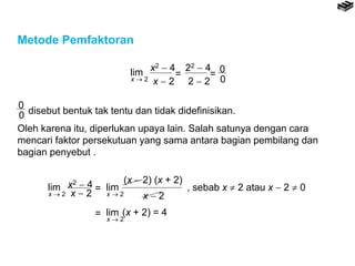 Metode Pemfaktoran
lim
x  2
x2  4
x  2
=
22  4
2  2
= 0
0
0
0 disebut bentuk tak tentu dan tidak didefinisikan.
Oleh karena itu, diperlukan upaya lain. Salah satunya dengan cara
mencari faktor persekutuan yang sama antara bagian pembilang dan
bagian penyebut .
lim
x  2
x2  4
x  2
= lim
x  2
(x  2) (x + 2)
x  2
, sebab x  2 atau x  2  0
= lim
x  2
(x + 2) = 4
 