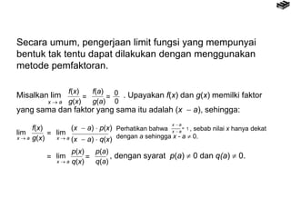 Secara umum, pengerjaan limit fungsi yang mempunyai
bentuk tak tentu dapat dilakukan dengan menggunakan
metode pemfaktoran.
f(x)
g(x)
=
f(a)
g(a)
=
0
0x  a
Misalkan lim . Upayakan f(x) dan g(x) memilki faktor
yang sama dan faktor yang sama itu adalah (x  a), sehingga:
p(x)
q(x)
=
p(a)
q(a)
lim
x  a
f(x)
g(x)
= lim
x  a
(x  a)  p(x)
(x  a)  q(x)
= lim
x  a
, dengan syarat p(a)  0 dan q(a)  0.
x  a
= 1
x  a
Perhatikan bahwa , sebab nilai x hanya dekat
dengan a sehingga x - a  0.
 