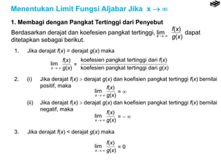Menentukan Limit Fungsi Aljabar Jika x  
1. Membagi dengan Pangkat Tertinggi dari Penyebut
1. Jika derajat f(x) = derajat g(x) maka
lim
x  
f(x)
g(x)
=
koefesien pangkat tertinggi dari f(x)
koefesien pangkat tertinggi dari g(x)
2. (i) Jika derajat f(x)  derajat g(x) dan koefisien pangkat tertinggi f(x) bernilai
positif, maka
(ii) Jika derajat f(x)  derajat g(x) dan koefisien pangkat tertinggi f(x) bernilai
negatif, maka
lim
x  
f(x)
g(x)
= 
lim
x  
f(x)
g(x)
=  
3. Jika derajat f(x) < derajat g(x) maka
lim
x  
f(x)
g(x)
= 0
f(x)
g(x)x  
Berdasarkan derajat dan koefesien pangkat tertinggi, lim dapat
ditetapkan sebagai berikut.
 