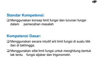 Standar Kompetensi:
 Menggunakan konsep limit fungsi dan turunan fungsi
dalam pemecahan masalah
Kompetensi Dasar:
 Menggunakan secara intuitif arti limit fungsi di suatu titik
dan di takhingga.
 Menggunakan sifat limit fungsi untuk menghitung bentuk
tak tentu fungsi aljabar dan trigonometri.
 