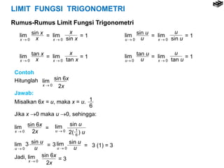 LIMIT FUNGSI TRIGONOMETRI
Rumus-Rumus Limit Fungsi Trigonometri
lim
x  0
lim
x  0
x
sin x
sin x
x = = 1
lim
x  0
lim
x  0
x
tan x
tan x
x = = 1
lim
u  0
lim
x  0
u
sin u
sin u
u = = 1
lim
u 0
lim
x  0
u
tan u
tan u
u = = 1
Contoh
Hitunglah lim
x  0
sin 6x
2x
Jawab:
Misalkan 6x = u, maka x = u. 1
6
Jika x 0 maka u 0, sehingga:
lim
x  0
sin 6x
2x
= lim
u  0
sin u
2( ) u1
6
lim
u  0
sin u
u
= lim
u  0
sin u
u =3 3 3 (1) = 3
Jadi, lim
x  0
sin 6x
2x
= 3
 