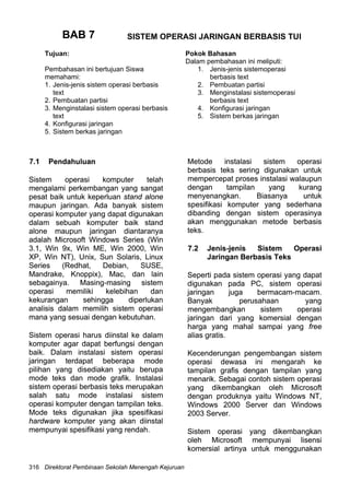 BAB 7BAB 7
Tujuan:
Pembahasan ini bertujuan Siswa
memahami:
1. Jenis-jenis sistem operasi berbasis
text
2. Pembuatan partisi
3. Menginstalasi sistem operasi berbasis
text
4. Konfigurasi jaringan
5. Sistem berkas jaringan
Pokok Bahasan
Dalam pembahasan ini meliputi:
1. Jenis-jenis sistemoperasi
berbasis text
2. Pembuatan partisi
3. Menginstalasi sistemoperasi
berbasis text
4. Konfigurasi jaringan
5. Sistem berkas jaringan
6
SISTEM OPERASI JARINGAN BERBASIS TUI
7.1 Pendahuluan.1 Pendahuluan
Sistem operasi komputer telah
mengalami perkembangan yang sangat
pesat baik untuk keperluan stand alone
maupun jaringan. Ada banyak sistem
operasi komputer yang dapat digunakan
dalam sebuah komputer baik stand
alone maupun jaringan diantaranya
adalah Microsoft Windows Series (Win
3.1, Win 9x, Win ME, Win 2000, Win
XP, Win NT), Unix, Sun Solaris, Linux
Series (Redhat, Debian, SUSE,
Mandrake, Knoppix), Mac, dan lain
sebagainya. Masing-masing sistem
operasi memiliki kelebihan dan
kekurangan sehingga diperlukan
analisis dalam memilih sistem operasi
mana yang sesuai dengan kebutuhan.
Sistem operasi komputer telah
mengalami perkembangan yang sangat
pesat baik untuk keperluan stand alone
maupun jaringan. Ada banyak sistem
operasi komputer yang dapat digunakan
dalam sebuah komputer baik stand
alone maupun jaringan diantaranya
adalah Microsoft Windows Series (Win
3.1, Win 9x, Win ME, Win 2000, Win
XP, Win NT), Unix, Sun Solaris, Linux
Series (Redhat, Debian, SUSE,
Mandrake, Knoppix), Mac, dan lain
sebagainya. Masing-masing sistem
operasi memiliki kelebihan dan
kekurangan sehingga diperlukan
analisis dalam memilih sistem operasi
mana yang sesuai dengan kebutuhan.
Sistem operasi harus diinstal ke dalam
komputer agar dapat berfungsi dengan
baik. Dalam instalasi sistem operasi
jaringan terdapat beberapa mode
pilihan yang disediakan yaitu berupa
mode teks dan mode grafik. Instalasi
sistem operasi berbasis teks merupakan
salah satu mode instalasi sistem
operasi komputer dengan tampilan teks.
Mode teks digunakan jika spesifikasi
hardware komputer yang akan diinstal
mempunyai spesifikasi yang rendah.
Sistem operasi harus diinstal ke dalam
komputer agar dapat berfungsi dengan
baik. Dalam instalasi sistem operasi
jaringan terdapat beberapa mode
pilihan yang disediakan yaitu berupa
mode teks dan mode grafik. Instalasi
sistem operasi berbasis teks merupakan
salah satu mode instalasi sistem
operasi komputer dengan tampilan teks.
Mode teks digunakan jika spesifikasi
hardware komputer yang akan diinstal
mempunyai spesifikasi yang rendah.
Metode instalasi sistem operasi
berbasis teks sering digunakan untuk
mempercepat proses instalasi walaupun
dengan tampilan yang kurang
menyenangkan. Biasanya untuk
spesifikasi komputer yang sederhana
dibanding dengan sistem operasinya
akan menggunakan metode berbasis
teks.
Metode instalasi sistem operasi
berbasis teks sering digunakan untuk
mempercepat proses instalasi walaupun
dengan tampilan yang kurang
menyenangkan. Biasanya untuk
spesifikasi komputer yang sederhana
dibanding dengan sistem operasinya
akan menggunakan metode berbasis
teks.
7.2 Jenis-jenis Sistem Operasi
Jaringan Berbasis Teks
7.2 Jenis-jenis Sistem Operasi
Jaringan Berbasis Teks
Seperti pada sistem operasi yang dapat
digunakan pada PC, sistem operasi
jaringan juga bermacam-macam.
Banyak perusahaan yang
mengembangkan sistem operasi
jaringan dari yang komersial dengan
harga yang mahal sampai yang free
alias gratis.
Seperti pada sistem operasi yang dapat
digunakan pada PC, sistem operasi
jaringan juga bermacam-macam.
Banyak perusahaan yang
mengembangkan sistem operasi
jaringan dari yang komersial dengan
harga yang mahal sampai yang free
alias gratis.
Kecenderungan pengembangan sistem
operasi dewasa ini mengarah ke
tampilan grafis dengan tampilan yang
menarik. Sebagai contoh sistem operasi
yang dikembangkan oleh Microsoft
dengan produknya yaitu Windows NT,
Windows 2000 Server dan Windows
2003 Server.
Kecenderungan pengembangan sistem
operasi dewasa ini mengarah ke
tampilan grafis dengan tampilan yang
menarik. Sebagai contoh sistem operasi
yang dikembangkan oleh Microsoft
dengan produknya yaitu Windows NT,
Windows 2000 Server dan Windows
2003 Server.
Sistem operasi yang dikembangkan
oleh Microsoft mempunyai lisensi
komersial artinya untuk menggunakan
Sistem operasi yang dikembangkan
oleh Microsoft mempunyai lisensi
komersial artinya untuk menggunakan
Direktorat Pembinaan Sekolah Menengah Kejuruan316
 