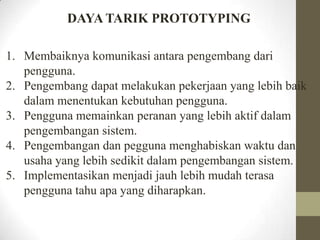 DAYA TARIK PROTOTYPING
1. Membaiknya komunikasi antara pengembang dari
pengguna.
2. Pengembang dapat melakukan pekerjaan yang lebih baik
dalam menentukan kebutuhan pengguna.
3. Pengguna memainkan peranan yang lebih aktif dalam
pengembangan sistem.
4. Pengembangan dan pegguna menghabiskan waktu dan
usaha yang lebih sedikit dalam pengembangan sistem.
5. Implementasikan menjadi jauh lebih mudah terasa
pengguna tahu apa yang diharapkan.

 