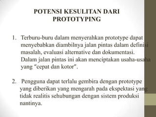 POTENSI KESULITAN DARI
PROTOTYPING
1. Terburu-buru dalam menyerahkan prototype dapat
menyebabkan diambilnya jalan pintas dalam definisi
masalah, evaluasi alternative dan dokumentasi.
Dalam jalan pintas ini akan menciptakan usaha-usaha
yang “cepat dan kotor”.
2. Pengguna dapat terlalu gembira dengan prototype
yang diberikan yang mengarah pada ekspektasi yang
tidak realitis sehubungan dengan sistem produksi
nantinya.

 