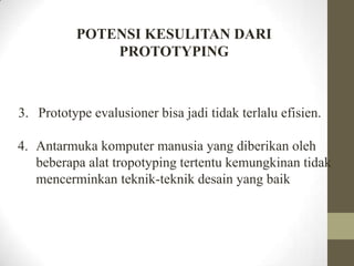 POTENSI KESULITAN DARI
PROTOTYPING

3. Prototype evalusioner bisa jadi tidak terlalu efisien.
4. Antarmuka komputer manusia yang diberikan oleh
beberapa alat tropotyping tertentu kemungkinan tidak
mencerminkan teknik-teknik desain yang baik

 