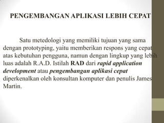 PENGEMBANGAN APLIKASI LEBIH CEPAT

Satu metedologi yang memiliki tujuan yang sama
dengan prototyping, yaitu memberikan respons yang cepat
atas kebutuhan pengguna, namun dengan lingkup yang lebih
luas adalah R.A.D. Istilah RAD dari rapid application
development atau pengembangan aplikasi cepat
diperkenalkan oleh konsultan komputer dan penulis James
Martin.

 