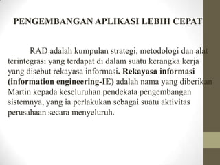 PENGEMBANGAN APLIKASI LEBIH CEPAT
RAD adalah kumpulan strategi, metodologi dan alat
terintegrasi yang terdapat di dalam suatu kerangka kerja
yang disebut rekayasa informasi. Rekayasa informasi
(information engineering-IE) adalah nama yang diberikan
Martin kepada keseluruhan pendekata pengembangan
sistemnya, yang ia perlakukan sebagai suatu aktivitas
perusahaan secara menyeluruh.

 