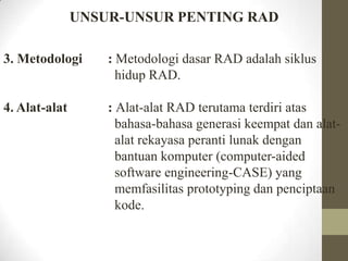 UNSUR-UNSUR PENTING RAD
3. Metodologi

: Metodologi dasar RAD adalah siklus
hidup RAD.

4. Alat-alat

: Alat-alat RAD terutama terdiri atas
bahasa-bahasa generasi keempat dan alatalat rekayasa peranti lunak dengan
bantuan komputer (computer-aided
software engineering-CASE) yang
memfasilitas prototyping dan penciptaan
kode.

 