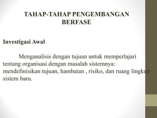 TAHAP-TAHAP PENGEMBANGAN
BERFASE
Investigasi Awal
Menganalisis dengan tujuan untuk memperlajari
tentang organisasi dengan masalah sistemnya:
mendefinisikan tujuan, hambatan , risiko, dan ruang lingkup
sistem baru.

 