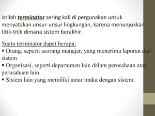 Istilah terminator sering kali di pergunakan untuk
menyatakan unsur-unsur lingkungan, karena menunjukkan
titik-titik dimana sistem berakhir.
Suatu terminator dapat berupa:
 Orang, seperti seorang manajer, yang menerima laporan dari
sistem
 Organisasi, seperti departemen lain dalam perusahaan atau
perusahaan lain.
 Sistem lain yang memiliki antar muka dengan sistem.

 