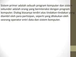 Sistem primer adalah sebuah program komputer dan sistem
sekunder adalah orang yang berinteraksi dengan program
komputer. Dialog biasanya terdiri atas tindakan-tindakan yang
diambil oleh para partisipan, seperti yang dilakukan oleh
seorang operator entri data dan sistem komputer.

 
