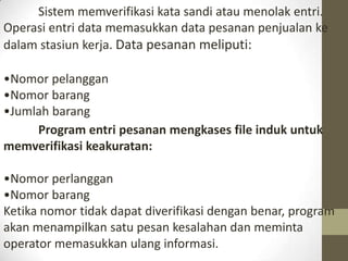 Sistem memverifikasi kata sandi atau menolak entri.
Operasi entri data memasukkan data pesanan penjualan ke
dalam stasiun kerja. Data pesanan meliputi:
•Nomor pelanggan
•Nomor barang
•Jumlah barang
Program entri pesanan mengkases file induk untuk
memverifikasi keakuratan:
•Nomor perlanggan
•Nomor barang
Ketika nomor tidak dapat diverifikasi dengan benar, program
akan menampilkan satu pesan kesalahan dan meminta
operator memasukkan ulang informasi.

 