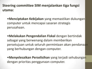 Steering committee SIM menjalankan tiga fungsi
utama:
•Menciptakan Kebijakan yang memastikan dukungan
computer untuk mencapai sasaran strategis
perusahaan.

•Melakukan Pengendalian Fiskal dengan bertindak
sebagai yang berwenang dalam memberikan
persetujuan untuk seluruh permintaan akan pendanaan
yang berhubungan dengan computer.
•Menyelesaikan Perselisihan yang terjadi sehubungan
dengan prioritas penggunaan computer.

 