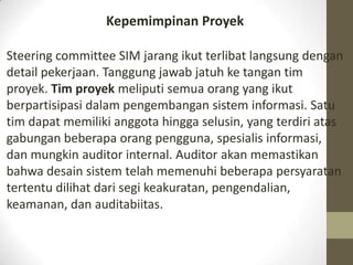 Kepemimpinan Proyek
Steering committee SIM jarang ikut terlibat langsung dengan
detail pekerjaan. Tanggung jawab jatuh ke tangan tim
proyek. Tim proyek meliputi semua orang yang ikut
berpartisipasi dalam pengembangan sistem informasi. Satu
tim dapat memiliki anggota hingga selusin, yang terdiri atas
gabungan beberapa orang pengguna, spesialis informasi,
dan mungkin auditor internal. Auditor akan memastikan
bahwa desain sistem telah memenuhi beberapa persyaratan
tertentu dilihat dari segi keakuratan, pengendalian,
keamanan, dan auditabiitas.

 