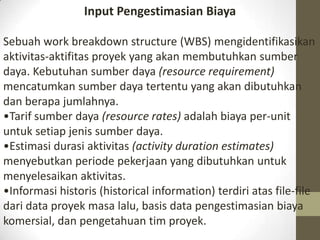 Input Pengestimasian Biaya
Sebuah work breakdown structure (WBS) mengidentifikasikan
aktivitas-aktifitas proyek yang akan membutuhkan sumber
daya. Kebutuhan sumber daya (resource requirement)
mencatumkan sumber daya tertentu yang akan dibutuhkan
dan berapa jumlahnya.
•Tarif sumber daya (resource rates) adalah biaya per-unit
untuk setiap jenis sumber daya.
•Estimasi durasi aktivitas (activity duration estimates)
menyebutkan periode pekerjaan yang dibutuhkan untuk
menyelesaikan aktivitas.
•Informasi historis (historical information) terdiri atas file-file
dari data proyek masa lalu, basis data pengestimasian biaya
komersial, dan pengetahuan tim proyek.

 