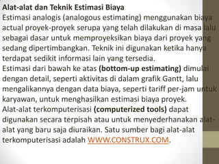 Alat-alat dan Teknik Estimasi Biaya
Estimasi analogis (analogous estimating) menggunakan biaya
actual proyek-proyek serupa yang telah dilakukan di masa lalu
sebagai dasar untuk memproyeksikan biaya dari proyek yang
sedang dipertimbangkan. Teknik ini digunakan ketika hanya
terdapat sedikit informasi lain yang tersedia.
Estimasi dari bawah ke atas (bottom-up estimating) dimulai
dengan detail, seperti aktivitas di dalam grafik Gantt, lalu
mengalikannya dengan data biaya, seperti tariff per-jam untuk
karyawan, untuk menghasilkan estimasi biaya proyek.
Alat-alat terkomputerisasi (computerized tools) dapat
digunakan secara terpisah atau untuk menyederhanakan alatalat yang baru saja diuraikan. Satu sumber bagi alat-alat
terkomputerisasi adalah WWW.CONSTRUX.COM.

 
