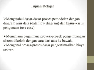 Tujuan Belajar
Mengetahui dasar-dasar proses pemodelan dengan
diagram arus data (data flow diagram) dan kasus-kasus
pengunaan (use case).
Memahami bagaimana proyek-proyek pengembangan
sistem dikelola dengan cara dari atas ke bawah.
Mengenal proses-proses dasar pengestimasikan biaya
proyek.

 