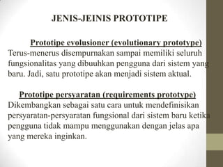 JENIS-JEINIS PROTOTIPE
Prototipe evolusioner (evolutionary prototype)
Terus-menerus disempurnakan sampai memiliki seluruh
fungsionalitas yang dibuuhkan pengguna dari sistem yang
baru. Jadi, satu prototipe akan menjadi sistem aktual.
Prototipe persyaratan (requirements prototype)
Dikembangkan sebagai satu cara untuk mendefinisikan
persyaratan-persyaratan fungsional dari sistem baru ketika
pengguna tidak mampu menggunakan dengan jelas apa
yang mereka inginkan.

 