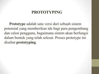 PROTOTYPING
Prototype adalah satu versi dari sebuah sistem
potensial yang memberikan ide bagi para pengembang
dan calon pengguna, bagaimana sistem akan berfungsi
dalam bentuk yang telah selesai. Proses prototype ini
disebut prototyping.

 