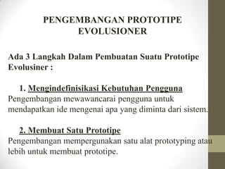 PENGEMBANGAN PROTOTIPE
EVOLUSIONER
Ada 3 Langkah Dalam Pembuatan Suatu Prototipe
Evolusiner :

1. Mengindefinisikasi Kebutuhan Pengguna
Pengembangan mewawancarai pengguna untuk
mendapatkan ide mengenai apa yang diminta dari sistem.
2. Membuat Satu Prototipe
Pengembangan mempergunakan satu alat prototyping atau
lebih untuk membuat prototipe.

 