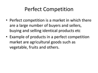 Perfect Competition
• Perfect competition is a market in which there
are a large number of buyers and sellers,
buying and selling identical products etc
• Example of products in a perfect competition
market are agricultural goods such as
vegetable, fruits and others.
 