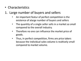 • Characteristics
1. Large number of buyers and sellers
• An important featur of perfect competition is the
existence of alarge number of buyers and sellers
• The quantity of a single seller sells in a market so small
compared to the overall industry.
• Therefore no one can influence the market price of
goods.
• Thus, in perfect competition, firms are price takers
because the individual sales volume is realtively small
compared to market volume.
 