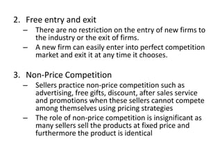 2. Free entry and exit
– There are no restriction on the entry of new firms to
the industry or the exit of firms.
– A new firm can easily enter into perfect competition
market and exit it at any time it chooses.
3. Non-Price Competition
– Sellers practice non-price competition such as
advertising, free gifts, discount, after sales service
and promotions when these sellers cannot compete
among themselves using pricing strategies
– The role of non-price competition is insignificant as
many sellers sell the products at fixed price and
furthermore the product is identical
 